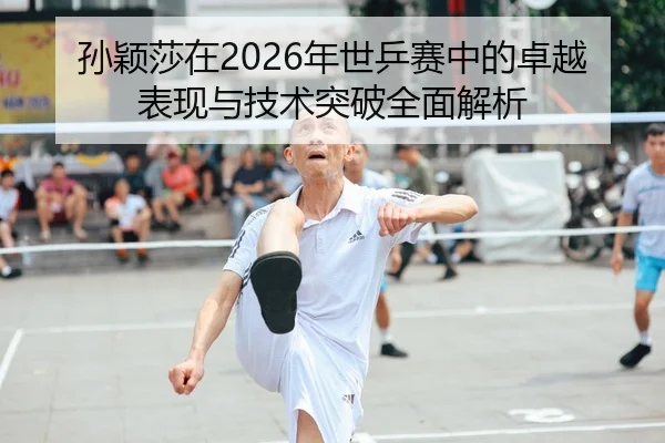 孙颖莎在2026年世乒赛中的卓越表现与技术突破全面解析