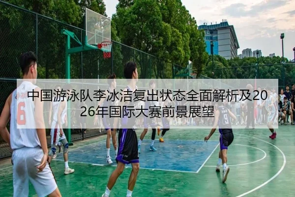 中国游泳队李冰洁复出状态全面解析及2026年国际大赛前景展望